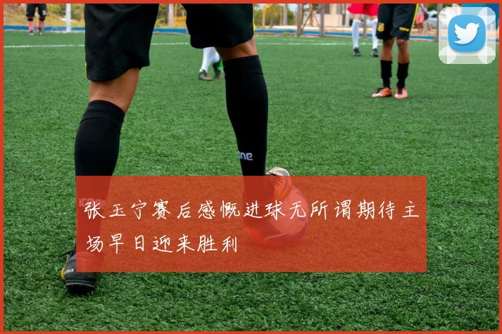 张玉宁赛后感慨进球无所谓期待主场早日迎来胜利