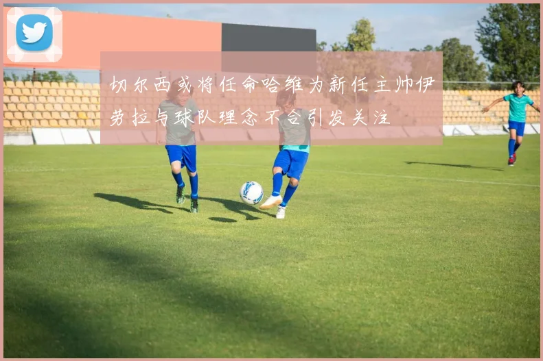 切尔西或将任命哈维为新任主帅伊劳拉与球队理念不合引发关注