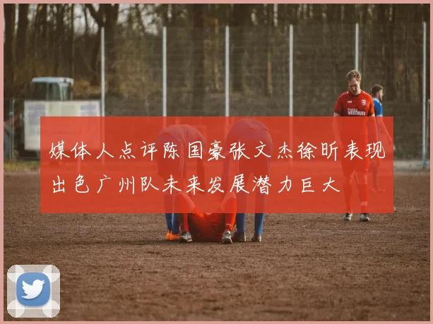 媒体人点评陈国豪张文杰徐昕表现出色广州队未来发展潜力巨大