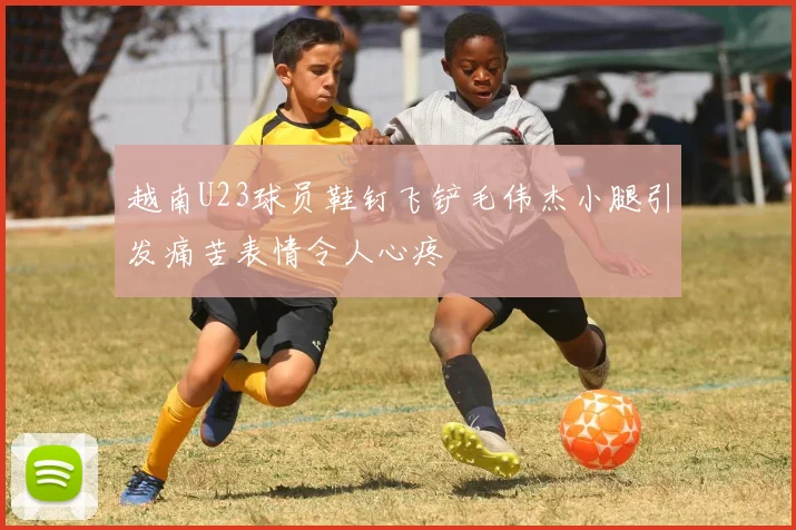 越南U23球员鞋钉飞铲毛伟杰小腿引发痛苦表情令人心疼