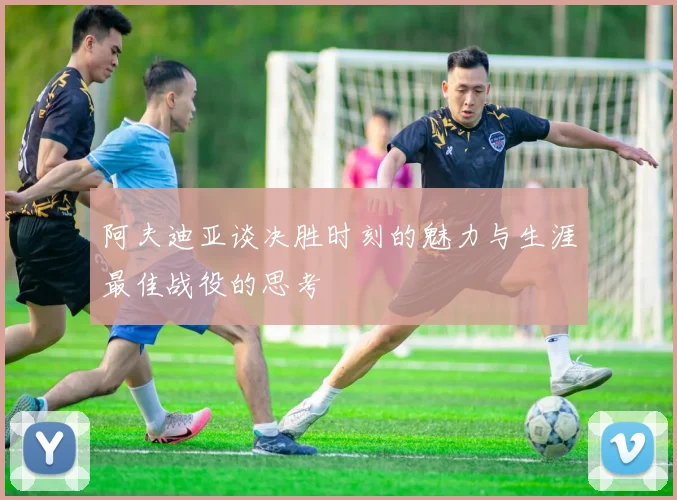 阿夫迪亚谈决胜时刻的魅力与生涯最佳战役的思考