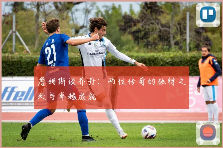 詹姆斯谈乔丹：两位传奇的独特之处与卓越成就
