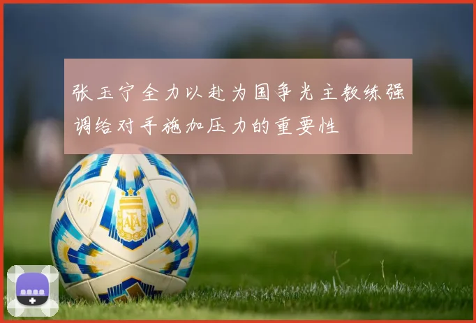 张玉宁全力以赴为国争光主教练强调给对手施加压力的重要性