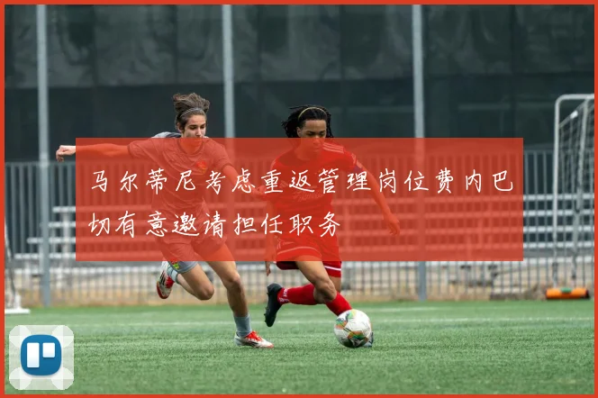 马尔蒂尼考虑重返管理岗位费内巴切有意邀请担任职务