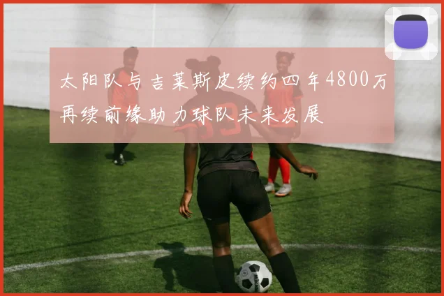 太阳队与吉莱斯皮续约四年4800万再续前缘助力球队未来发展