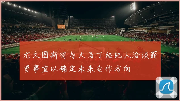 尤文图斯将与大马丁经纪人洽谈薪资事宜以确定未来合作方向