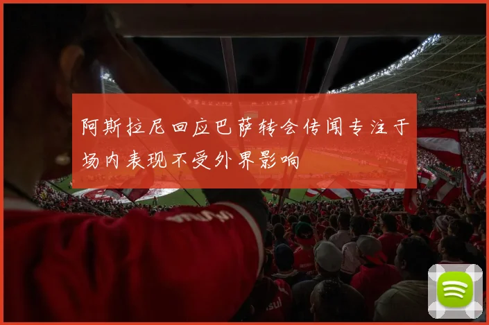 阿斯拉尼回应巴萨转会传闻专注于场内表现不受外界影响