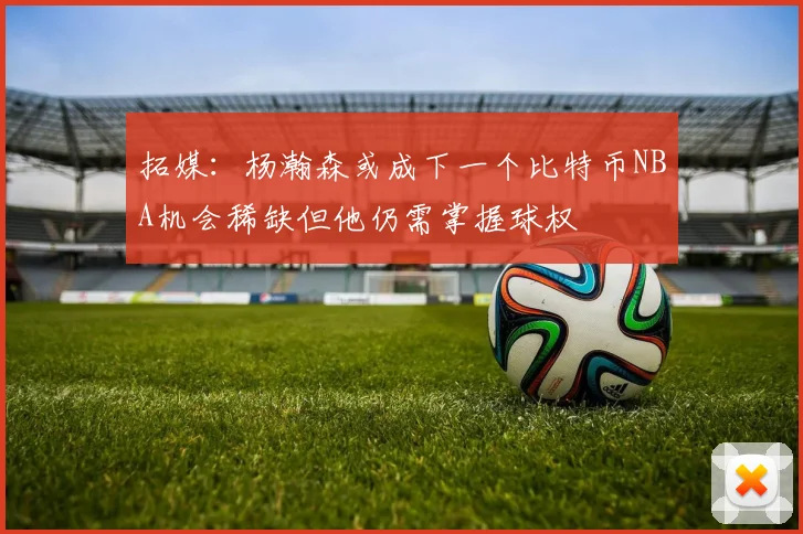 拓媒：杨瀚森或成下一个比特币NBA机会稀缺但他仍需掌握球权