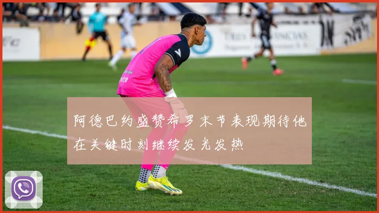 阿德巴约盛赞希罗末节表现期待他在关键时刻继续发光发热