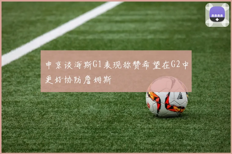 申京谈海斯G1表现称赞希望在G2中更好协防詹姆斯