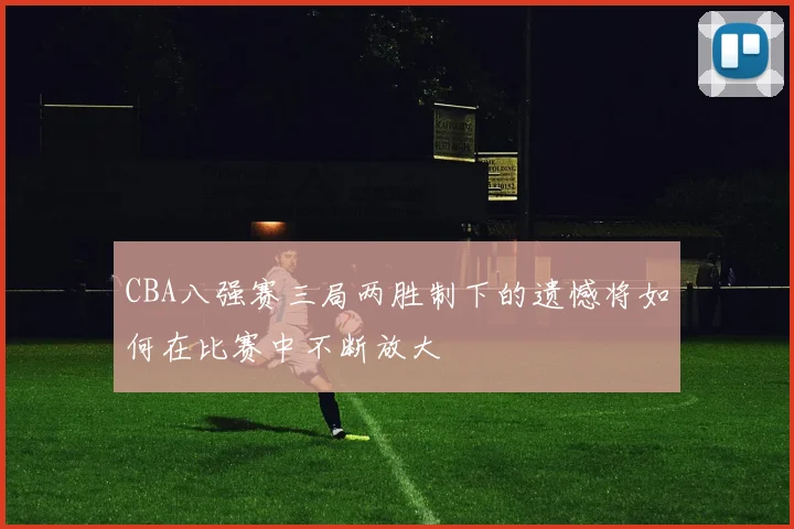CBA八强赛三局两胜制下的遗憾将如何在比赛中不断放大