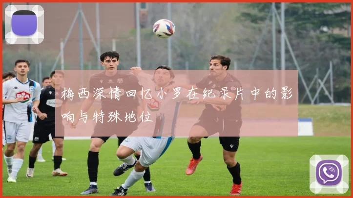 梅西深情回忆小罗在纪录片中的影响与特殊地位