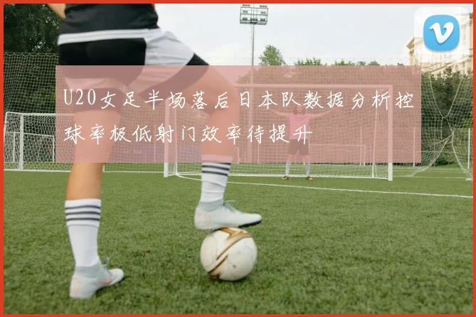 U20女足半场落后日本队数据分析控球率极低射门效率待提升