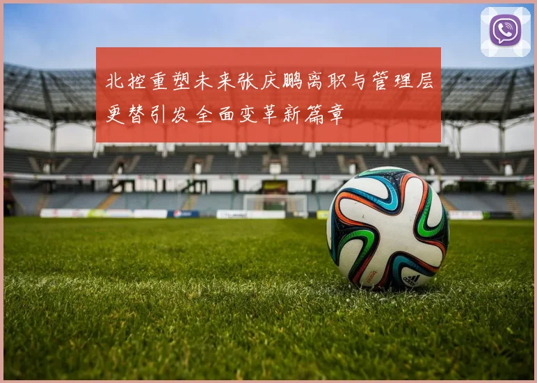 北控重塑未来张庆鹏离职与管理层更替引发全面变革新篇章